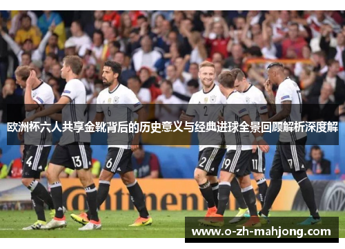 欧洲杯六人共享金靴背后的历史意义与经典进球全景回顾解析深度解