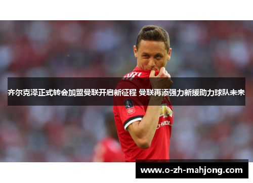 齐尔克泽正式转会加盟曼联开启新征程 曼联再添强力新援助力球队未来