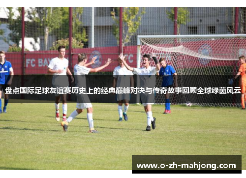 盘点国际足球友谊赛历史上的经典巅峰对决与传奇故事回顾全球绿茵风云